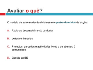 Avaliar o quê?O modelo de auto-avaliação divide-se em quatro domíniosde acção:Apoio ao desenvolvimento curricularLeitura e literaciasProjectos, parcerias e actividades livres e de abertura à comunidadeGestão da BE