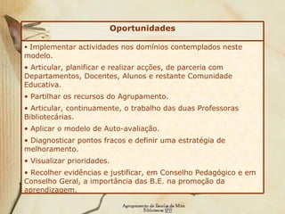 Implementar actividades nos domínios contemplados neste modelo. Articular, planificar e realizar acções, de parceria com Departamentos, Docentes, Alunos e restante Comunidade Educativa. Partilhar os recursos do Agrupamento. Articular, continuamente, o trabalho das duas Professoras Bibliotecárias. Aplicar o modelo de Auto-avaliação. Diagnosticar pontos fracos e definir uma estratégia de melhoramento. Visualizar prioridades. Recolher evidências e justificar, em Conselho Pedagógico e em Conselho Geral, a importância das B.E. na promoção da aprendizagem.   Oportunidades 