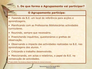 De que forma o Agrupamento vai participar? Fazendo da B.E. um local de referência para acções e aprendizagens. Planificando com as Professoras Bibliotecárias actividades curriculares. Reunindo, sempre que necessário. Preenchendo inquéritos, questionários e grelhas de observação. Observando o impacto das actividades realizadas na B.E. nas aprendizagens dos alunos.  * Criticando o trabalho desenvolvido. Mencionando, em actas e relatórios, o papel da B.E. na consecução de actividades. * Todd (2008)  The Evidence-Based Manifesto for School Librarians O Agrupamento participa: 