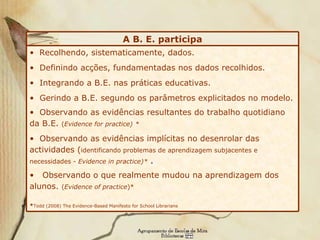 Recolhendo, sistematicamente, dados. Definindo acções, fundamentadas nos dados recolhidos. Integrando a B.E. nas práticas educativas. Gerindo a B.E. segundo os parâmetros explicitados no modelo.  Observando as evidências resultantes do trabalho quotidiano da B.E.  ( Evidence for practice)   * Observando as evidências implícitas no desenrolar das actividades ( identificando problemas de aprendizagem subjacentes e necessidades -  Evidence in practice)*  . Observando o que realmente mudou na aprendizagem dos alunos.  ( Evidence  of practice )* * Todd (2008)  The Evidence-Based Manifesto for School Librarians A B. E. participa 