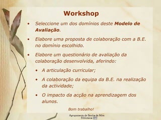 Workshop Seleccione um dos domínios deste  Modelo de Avaliação . Elabore uma proposta de colaboração com a B.E. no domínio escolhido. Elabore um questionário de avaliação da colaboração desenvolvida, aferindo: A articulação curricular; A colaboração da equipa da B.E. na realização da actividade; O impacto da acção na aprendizagem dos alunos. Bom trabalho! 