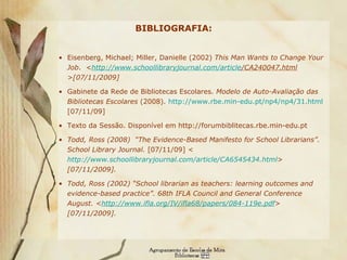 BIBLIOGRAFIA:   Eisenberg, Michael; Miller, Danielle (2002)  This Man Wants to Change Your Job .   < http:// www.schoollibraryjournal.com / article /CA240047.html >[07/11/2009] Gabinete da Rede de Bibliotecas Escolares.  Modelo de Auto-Avaliação das Bibliotecas Escolares  (2008).  http://www.rbe.min-edu.pt/np4/np4/31.html  [07/11/09]  Texto da Sessão. Disponível em http://forumbiblitecas.rbe.min-edu.pt  Todd, Ross (2008)  “ The Evidence-Based Manifesto for School Librarians” .  School Library Journal.  [07/11/09]  < http://www.schoollibraryjournal.com/article/CA6545434.html >  [07/11/2009]. Todd, Ross (2002)  “School librarian as teachers: learning outcomes and evidence-based practice”. 68th IFLA Council and General Conference August. < http://www.ifla.org/IV/ifla68/papers/084-119e.pdf >  [07/11/2009]. 