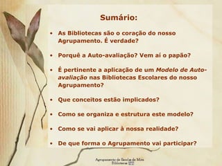 Sumário: As Bibliotecas são o coração do nosso Agrupamento. É verdade?  Porquê a Auto-avaliação? Vem aí o papão?  É pertinente a aplicação de um  Modelo de Auto-avaliação  nas Bibliotecas Escolares do nosso Agrupamento? Que conceitos estão implicados? Como se organiza e estrutura este modelo? Como se vai aplicar à nossa realidade? De que forma o Agrupamento vai participar? 