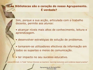 As Bibliotecas são o coração do nosso Agrupamento. É verdade? Sim, porque a sua acção, articulada com o trabalho docente, permite aos  alunos :  alcançar níveis mais altos de conhecimento, leitura e aprendizagem.  desenvolver estratégias de solução de problemas.  tornarem-se utilizadores efectivos da informação em todos os suportes e meios de comunicação.   ter impacto no seu sucesso educativo.  Lance(2001)cit. in Todd  “ School librarian as teachers: learning outcomes and evidence-based practice ”. 