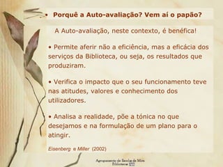 Porquê a Auto-avaliação? Vem aí o papão?   A Auto-avaliação, neste contexto, é benéfica!   Permite aferir não a eficiência, mas a eficácia dos serviços da Biblioteca, ou seja, os resultados que produziram.  Verifica o impacto que o seu funcionamento teve nas atitudes, valores e conhecimento dos utilizadores. Analisa a realidade, põe a tónica no que desejamos e na formulação de um plano para o atingir.  Eisenberg   e  Miller   (2002) 