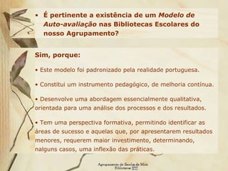 É pertinente a existência de um  Modelo de Auto-avaliação  nas Bibliotecas Escolares do nosso Agrupamento?   Sim, porque: Este modelo foi padronizado pela realidade portuguesa. Constitui um instrumento pedagógico, de melhoria contínua. Desenvolve uma abordagem essencialmente qualitativa, orientada para uma análise dos processos e dos resultados. Tem uma perspectiva formativa, permitindo identificar as áreas de sucesso e aquelas que, por apresentarem resultados menores, requerem maior investimento, determinando, nalguns casos, uma inflexão das práticas. 