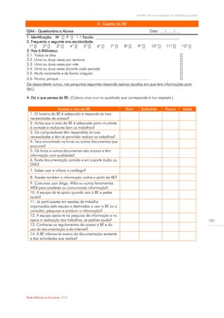 Modelo de auto-avaliação da biblioteca escolar

                                           D. Gestão da BE
QA4 - Questionário a Alunos                                                Data: ___/____/___
1. Identificação: M      F        Escola: _____________________________________________
2. Frequento o seguinte ano escolaridade:

3. Vais à Biblioteca:
3.1. Todos os dias
3.2. Uma ou duas vezes por semana
3.3. Uma ou duas vezes por mês
3.4. Uma ou duas vezes durante cada período
3.5. Muito raramente e de forma irregular
3.6. Nunca, porque ………………………………………………..…………..…
(Se respondeste nunca, nas perguntas seguintes responde apenas àquelas em que tens informações para
dar.)

4. Diz o que pensas da BE: (Coloca uma cruz no quadrado que corresponde à tua resposta.).


                    Acesso e uso da BE                     Bom       Suficiente        Pouco         Nada
  1. O horário da BE é adequado e responde às tuas
  necessidades de acesso?
  2. Achas que a área da BE é adequada para circulares
  à vontade e realizares bem os trabalhos?
  3. Os computadores têm respondido às tuas
  necessidades e têm-te permitido realizar os trabalhos?
  4. Tens encontrado os livros ou outros documentos que
  procuras?
  5. Os livros e outros documentos são actuais e têm
  informação com qualidade?
  6. Existe documentação variada e em suporte áudio ou
  DVD?
  7. Sabes usar e utilizas o catálogo?
  8. Acedes também a informação online a partir da BE?
  9. Costumas usar blogs, Wikis ou outras ferramentas
  WEB para acederes ou comunicares informação?
  10. A equipa dá-te apoio quando vais à BE e pedes
  ajuda?
  11. Já participastes em sessões de trabalho
  organizadas pela equipa e destinadas a usar a BE ou a
  consultar, pesquisar e produzir a informação?
  12. A equipa apoia-te na pesquisa de informação e no
  apoio à realização dos trabalhos, se pedires ajuda?                                                              101
  13. Conheces os regulamentos de acesso à BE e do
  uso da documentação e da Internet?
  14. A BE informa-te acerca da documentação existente
  e das actividades que realiza?




Rede Bibliotecas Escolares 2009
 