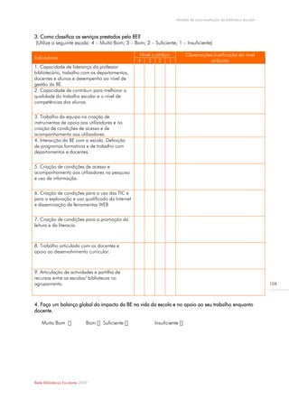 Modelo de auto-avaliação da biblioteca escolar



3. Como classifica os serviços prestados pela BE?
(Utilize a seguinte escala: 4 – Muito Bom; 3 – Bom; 2 – Suficiente; 1 – Insuficiente)

                                                   Nível a atribuir        Observações/Justificação do nível
Indicadores
                                                  4    3    2     1                  atribuído
1. Capacidade de liderança do professor
bibliotecário, trabalho com os departamentos,
docentes e alunos e desempenho ao nível de
gestão da BE.
2. Capacidade de contribuir para melhorar a
qualidade do trabalho escolar e o nível de
competências dos alunos.


3. Trabalho da equipa na criação de
instrumentos de apoio aos utilizadores e na
criação de condições de acesso e de
acompanhamento aos utilizadores.
4. Interacção da BE com a escola. Definição
de programas formativos e de trabalho com
departamentos e docentes.


5. Criação de condições de acesso e
acompanhamento aos utilizadores na pesquisa
e uso da informação.


6. Criação de condições para o uso das TIC e
para a exploração e uso qualificado da Internet
e disseminação de ferramentas WEB


7. Criação de condições para a promoção da
leitura e da literacia.



8. Trabalho articulado com os docentes e
apoio ao desenvolvimento curricular.



9. Articulação de actividades e partilha de
recursos entre as escolas/ bibliotecas no
agrupamento.                                                                                                           104



4. Faça um balanço global do impacto da BE na vida da escola e no apoio ao seu trabalho enquanto
docente.

    Muito Bom                 Bom   Suficiente            Insuficiente




Rede Bibliotecas Escolares 2009
 