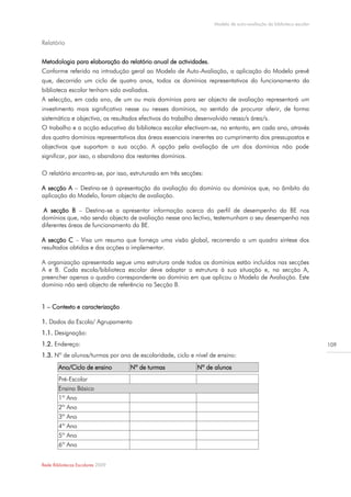 Modelo de auto-avaliação da biblioteca escolar



Relatório


Metodologia para elaboração do relatório anual de actividades.
Conforme referido na introdução geral ao Modelo de Auto-Avaliação, a aplicação do Modelo prevê
que, decorrido um ciclo de quatro anos, todos os domínios representativos do funcionamento da
biblioteca escolar tenham sido avaliados.
A selecção, em cada ano, de um ou mais domínios para ser objecto de avaliação representará um
investimento mais significativo nesse ou nesses domínios, no sentido de procurar aferir, de forma
sistemática e objectiva, os resultados efectivos do trabalho desenvolvido nessa/s área/s.
O trabalho e a acção educativa da biblioteca escolar efectivam-se, no entanto, em cada ano, através
dos quatro domínios representativos das áreas essenciais inerentes ao cumprimento dos pressupostos e
objectivos que suportam a sua acção. A opção pela avaliação de um dos domínios não pode
significar, por isso, o abandono dos restantes domínios.

O relatório encontra-se, por isso, estruturado em três secções:

A secção A – Destina-se à apresentação da avaliação do domínio ou domínios que, no âmbito da
aplicação do Modelo, foram objecto de avaliação.

 A secção B – Destina-se a apresentar informação acerca do perfil de desempenho da BE nos
domínios que, não sendo objecto de avaliação nesse ano lectivo, testemunham o seu desempenho nas
diferentes áreas de funcionamento da BE.

A secção C – Visa um resumo que forneça uma visão global, recorrendo a um quadro síntese dos
resultados obtidos e das acções a implementar.

A organização apresentada segue uma estrutura onde todos os domínios estão incluídos nas secções
A e B. Cada escola/biblioteca escolar deve adaptar a estrutura à sua situação e, na secção A,
preencher apenas o quadro correspondente ao domínio em que aplicou o Modelo de Avaliação. Este
domínio não será objecto de referência na Secção B.


1 – Contexto e caracterização

1. Dados da Escola/ Agrupamento
1.1. Designação:
1.2. Endereço:                                                                                                      109

1.3. Nº de alunos/turmas por ano de escolaridade, ciclo e nível de ensino:
        Ano/Ciclo de ensino       Nº de turmas              Nº de alunos
        Pré-Escolar
        Ensino Básico
        1º Ano
        2º Ano
        3º Ano
        4º Ano
        5º Ano
        6º Ano


Rede Bibliotecas Escolares 2009
 