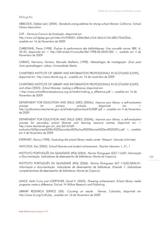 Modelo de auto-avaliação da biblioteca escolar

Bibliografia

ABBILOCK, Debbie (ed.) (2004). Standards and guidelines for strong school librarie. California: School
Library Association.

CAF – Estrutura Comum de Avaliação, disponível em
http://www.caf.dgaep.gov.pt/index.cfm?OBJID=d366c8e6-a7e4-46cb-b164-d82c754e32a6 ,
acedido em 16 de Novembro de 2009

CARBONNE, Pierre (1998). Évaluer la performance des bibliothèques: Une nouvelle norme. BBF, 6,
40-45, disponível em < http://bbf.enssib.fr/consulter/bbf-1998-06-0040-005 >, acedido em 4 de
Novembro de 2009

CARMO, Hermano; Ferreira, Manuela Malheiro (1998). Metodologia de investigação. Guia para
Auto-aprendizagem. Lisboa: Universidade Aberta

CHARTERED INSTITUTE OF LIBRARY AND INFORMATION PROFESSIONALS IN SCOTLAND (CILIPS),
disponível em http://www.slainte.org.uk , acedido em 16 de novembro de 2009

CHARTERED INSTITUTE OF LIBRARY AND INFORMATION PROFESSIONALS IN SCOTLAND (CILIPS)
and others (2003). School libraries: making a difference, disponível em
<http://www.schoollibrariesadvocacy.org.uk/toolkit/making_a_difference.pdf >, acedido em 16 de
Novembro de 2009

DEPARTMENT FOR EDUCATION AND SKILLS (DfES) (2004a). Improve your library: a self-evaluation
process           for           primary        schools,        disponível        em         <
http://publications.teachernet.gov.uk/eOrderingDownload/SLSEBP.pdf >, acedido em 4 de Novembro
de 2009

DEPARTMENT FOR EDUCATION AND SKILLS (DfES) (2004b), Improve your library: a self-evaluation
process for secondary school libraries and learning resource centres, disponível em <
http://www.teachernet.gov.uk/_doc/6616/Self-
evaluation%20process%20for%20Secondary%20school%20libraries%20and%20LRCs.pdf >, acedido
em 4 de Novembro de 2009

EVERHART, Nancy (1998). Evaluating the school library media center. Wesport: Libraries Unlimited.

HAYCOCK, Ken (2003). School libraries and student achievement, Teacher Librarian, v. 31, 1

INSTITUTO PORTUGUÊS DA QUALIDADE (IPQ) (2004). Norma Portuguesa ISSO 11620. Informação
e Documentação. Indicadores de desempenho de bibliotecas. Monte da Caparica.                                      125

INSTITUTO PORTUGUÊS DA QUALIDADE (IPQ) (2006). Norma Portuguesa ISO 11620:2004/A1.
Informação e documentação. Indicadores de desempenho de bibliotecas. Emenda 1: Indicadores
complementares de desempenho de bibliotecas. Monte da Caparica


LANCE, Keith Curry and LOERTSHER, David V. (2003). Powering achievement: School library media
programs make a difference. 2nd ed. Hi Willow Research and Publishing.

LIBRARY RESEARCH SERVICE (LRS). Counting on results.        Denver, Colorado, disponível em
http://www.lrs.org/CoR.php , acedido em 16 de Novembro de 2009




Rede Bibliotecas Escolares 2009
 