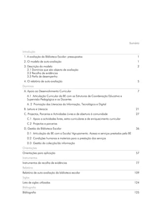 Sumário


Introdução
 1. A avaliação da Biblioteca Escolar: pressupostos                                          1
 2. O modelo de auto-avaliação                                                               1
 3. Descrição do modelo                                                                      2
    3.1 Domínios que são objecto de avaliação
    3.2 Recolha de evidências
    3.3 Perfis de desempenho
 4. O relatório de auto-avaliação                                                            5
Domínios
 A. Apoio ao Desenvolvimento Curricular                                                      7
    A.1 Articulação Curricular da BE com as Estruturas de Coordenação Educativa e
    Supervisão Pedagógica e os Docentes
    A. 2 Promoção das Literacias da Informação, Tecnológica e Digital
 B. Leitura e Literacia                                                                     21
 C. Projectos, Parcerias e Actividades Livres e de abertura à comunidade                    27
    C.1 Apoio a actividades livres, extra-curriculares e de enriquecimento curricular
    C.2 Projectos e parcerias
 D. Gestão da Biblioteca Escolar                                                            36
    D.1 Articulação da BE com a Escola/ Agrupamento. Acesso e serviços prestados pela BE
    D.2 Condições humanas e materiais para a prestação dos serviços
    D.3 Gestão da colecção/da informação
Orientações
Orientações para aplicação                                                                  57
Instrumentos
Instrumentos de recolha de evidências                                                       77
Relatório
Relatório de auto-avaliação da biblioteca escolar                                          109
Siglas
Lista de siglas utilizadas                                                                 124
Bibliografia
Bibliografia                                                                               125
 