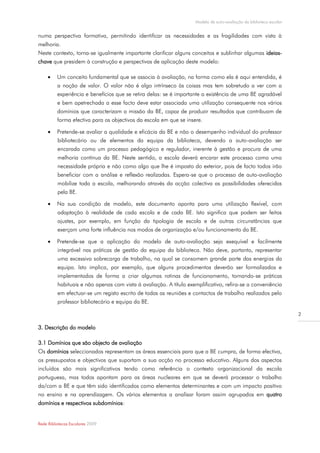 Modelo de auto-avaliação da biblioteca escolar


numa perspectiva formativa, permitindo identificar as necessidades e as fragilidades com vista à
melhoria.
Neste contexto, torna-se igualmente importante clarificar alguns conceitos e sublinhar algumas ideias-
chave que presidem à construção e perspectivas de aplicação deste modelo:

         Um conceito fundamental que se associa à avaliação, na forma como ela é aqui entendida, é
          a noção de valor. O valor não é algo intrínseco às coisas mas tem sobretudo a ver com a
          experiência e benefícios que se retira delas: se é importante a existência de uma BE agradável
          e bem apetrechada a esse facto deve estar associada uma utilização consequente nos vários
          domínios que caracterizam a missão da BE, capaz de produzir resultados que contribuam de
          forma efectiva para os objectivos da escola em que se insere.

         Pretende-se avaliar a qualidade e eficácia da BE e não o desempenho individual do professor
          bibliotecário ou de elementos da equipa da biblioteca, devendo a auto-avaliação ser
          encarada como um processo pedagógico e regulador, inerente à gestão e procura de uma
          melhoria contínua da BE. Neste sentido, a escola deverá encarar este processo como uma
          necessidade própria e não como algo que lhe é imposto do exterior, pois de facto todos irão
          beneficiar com a análise e reflexão realizadas. Espera-se que o processo de auto-avaliação
          mobilize toda a escola, melhorando através da acção colectiva as possibilidades oferecidas
          pela BE.

         Na sua condição de modelo, este documento aponta para uma utilização flexível, com
          adaptação à realidade de cada escola e de cada BE. Isto significa que podem ser feitos
          ajustes, por exemplo, em função da tipologia de escola e de outras circunstâncias que
          exerçam uma forte influência nos modos de organização e/ou funcionamento da BE.

         Pretende-se que a aplicação do modelo de auto-avaliação seja exequível e facilmente
          integrável nas práticas de gestão da equipa da biblioteca. Não deve, portanto, representar
          uma excessiva sobrecarga de trabalho, na qual se consomem grande parte das energias da
          equipa. Isto implica, por exemplo, que alguns procedimentos deverão ser formalizados e
          implementados de forma a criar algumas rotinas de funcionamento, tornando-se práticas
          habituais e não apenas com vista à avaliação. A título exemplificativo, refira-se a conveniência
          em efectuar-se um registo escrito de todas as reuniões e contactos de trabalho realizados pelo
          professor bibliotecário e equipa da BE.

                                                                                                                     2

3. Descrição do modelo

3.1 Domínios que são objecto de avaliação
Os domínios seleccionados representam as áreas essenciais para que a BE cumpra, de forma efectiva,
os pressupostos e objectivos que suportam a sua acção no processo educativo. Alguns dos aspectos
incluídos são mais significativos tendo como referência o contexto organizacional da escola
portuguesa, mas todos apontam para as áreas nucleares em que se deverá processar o trabalho
da/com a BE e que têm sido identificados como elementos determinantes e com um impacto positivo
no ensino e na aprendizagem. Os vários elementos a analisar foram assim agrupados em quatro
domínios e respectivos subdomínios:


Rede Bibliotecas Escolares 2009
 