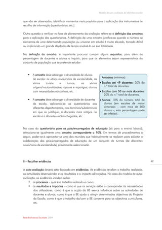 Modelo de auto-avaliação da biblioteca escolar


que vão ser observadas; identificar momentos mais propícios para a aplicação dos instrumentos de
recolha de informação (questionários, etc.).

Outra questão a verificar na fase de planeamento da avaliação refere-se à definição das amostras
para a aplicação dos questionários. A definição de uma amostra justifica-se quando o número de
elementos de uma determinada população ou universo em estudo é muito elevado, tornado difícil
ou implicando um grande dispêndio de tempo analisá-lo na sua totalidade.

Na definição da amostra, é importante procurar cumprir alguns requisitos, para além da
percentagem de docentes e alunos a inquirir, para que os elementos sejam representativos do
conjunto de população que se pretende estudar:



         A amostra deve abranger a diversidade de alunos
                                                                      Amostras (mínimas):
          da escola: os vários anos/ciclos de escolaridade, os
          vários    cursos      e    turnos;     as     várias     Escolas até 49 docentes: 30% do
          origens/nacionalidades; rapazes e raparigas; alunos        n.º total de docentes.
          com necessidades educativas, etc.                        Escolas com 50 ou mais docentes:
                                                                     20% do n.º total de docentes.
         A amostra deve abranger a diversidade de docentes        Alunos: 10% do número total de
          da escola, aplicando-se os questionários aos               alunos (em escolas de maior
          diferentes departamentos, nos domínios/subdomínios         dimensão – com mais de 800
                                                                     alunos –, esta percentagem pode
          em que se justifique; a docentes mais antigos na
                                                                     ser inferior).
          escola e a docentes recém-chegados, etc.
                                                                  


No caso do questionário para os pais/encarregados de educação (só para o ensino básico),
selecciona-se igualmente uma amostra correspondente a 10%. Em termos de procedimentos a
seguir, poder-se-á aproveitar-se uma das reuniões que habitualmente se realizam para solicitar a
colaboração dos pais/encarregados de educação de um conjunto de turmas (de diferentes
níveis/anos de escolaridade) previamente seleccionado.




II – Recolher evidências                                                                                          62


A auto-avaliação deverá estar baseada em evidências. As evidências revelam o trabalho realizado,
as actividades desenvolvidas e os resultados e o impacto alcançados. No caso do modelo de auto-
avaliação, as evidências incidem sobre:
      os processos – qual é o trabalho realizado e como;
      os resultados e impactos – como é que os serviços estão a corresponder às necessidades
         dos utilizadores; como é que a acção da BE exerce influência sobre as actividades de
         docentes e alunos; como é que a BE ajuda a atingir determinados objectivos do Projecto
         da Escola; como é que o trabalho da/com a BE concorre para os objectivos curriculares,
         etc.




Rede Bibliotecas Escolares 2009
 