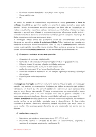 Modelo de auto-avaliação da biblioteca escolar


         Reuniões e encontros de trabalho e auscultação com a equipa;
         Conversas informais;
         Etc.

No âmbito do modelo de auto-avaliação disponibilizam-se vários questionários e listas de
verificação (checklists) que permitem recolher um conjunto de dados significativos sobre cada
domínio. Este tipo de instrumentos tem várias vantagens, que foram tidas em consideração, na
medida em que facilita o trabalho do professor bibliotecário: permite focalizar o tipo de informação
pretendida; a sua aplicação é flexível; o tratamento dos dados é relativamente simples e rápido,
nomeadamente através do recurso a ferramentas informáticas; permite comparar o mesmo tipo de
dados em momentos distintos e separados no tempo.
As informações obtidas através dos questionários devem ser complementadas com outros
elementos, por exemplo os registos de projectos/actividades. Podem igualmente ser cruzadas com
elementos recolhidos de maneira menos formal, como é o caso de comentários obtidos de forma
variada ou por opiniões transmitidas noutras ocasiões. Neste sentido, e sempre que for possível,
convém elaborar breves registos de reuniões e outros encontros em que se fale sobre a BE.

     c) Observação e análise de recursos e de actividades:

         Observação de alunos em trabalho na BE;
         Realização de actividades específicas (observação individual ou grupos de alunos);
         Utilização livre da BE: recursos utilizados, actividades realizadas;
         Trabalhos realizados pelos alunos, na BE e em sala de aula;
         Análise dos recursos da BE em função da utilização que é feita;
         Análise do ambiente de trabalho na BE: por exemplo, organização do espaço, localização
          dos recursos;
         Organização e análise de portefólios;
         Etc.

A realização de observações constitui um instrumento bastante útil que vai poder ser cruzado, por
exemplo, com respostas aos questionários. As observações podem ser realizadas pelo professor
bibliotecário, um docente ou outro elemento colaborador e convém que sejam realizadas várias
vezes ao longo do ano (por exemplo, 2/3 vezes o mesmo grupo, na mesma disciplina ou em
disciplinas diferentes) para se ter uma percepção mais clara de possíveis evoluções e do
progressivo envolvimento de alunos e docentes em actividades implicando os recursos da BE.                      65
A análise de trabalhos realizados pelos alunos é também um elemento importante, na medida em
permite verificar se as actividades orientadas para o desenvolvimento de determinados
competências e atitudes – literacia da informação, interesse pelos livros e pela leitura – estão ou
não a resultar. Esta apreciação poderá beneficiar de uma colaboração mais estreita com os
docentes.

     d) Análise de documentação:

         Documentos que regulam a actividade da escola (PEE, PCT, RI, etc.);
         Documentos relativos à actividade da BE: Plano de desenvolvimento, programas e
          relatórios de actividades; regulamentos e políticas da BE;


Rede Bibliotecas Escolares 2009
 