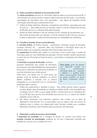 Modelo de auto-avaliação da biblioteca escolar


     a) Dados quantitativos referentes ao funcionamento da BE
      Os dados quantitativos permitem ter informação objectiva relativa ao funcionamento da BE. A
      informatização dos serviços facilita o acesso a determinado tipo de informação – por exemplo,
      percentagens de requisições, livros mais requisitados – que, depois de analisada, faculta
      informações relevantes para o planeamento futuro.
      Análise de dados estatísticos referentes a empréstimos domiciliários, requisições para sala
          de aula, etc. – Esta análise permite, por exemplo, avaliar o nível de utilização dos recursos
          da BE pelos alunos ou a utilização feitas pelos docentes.
      Análise de dados referentes a taxa de utilização da BE, utilização de equipamentos, etc. –
          Esta análise permite avaliar, por exemplo, o nível de utilização da BE e dos seus recursos e
          se estes correspondem ou estão dimensionados para as necessidades dos utilizadores.

     b) Consultas a docentes, alunos e outros elementos
     As consultas directas, de diversa natureza – questionários, entrevistas, grupos de discussão,
     conversas informais, etc. –, permitem obter mais facilmente a informação exacta que se
     pretende, dado que as perguntas realizadas estão direccionadas nesse sentido.
     Os questionários (facultados pelo modelo ou outros) são um bom auxiliar para a recolha de
     informação, pela sua maior flexibilidade de aplicação. Permitem também recolher exactamente
     o mesmo tipo de informação ao longo do tempo, o que facilita a comparação entre diferentes
     momentos.
     As entrevistas e os grupos de discussão constituem
     processos interessantes para recolha de informação,            Focus group: grupo de pessoas
     mas requerem mais disponibilidade dos intervenientes e         com alguma(s) coisa(s) em
                                                                    comum        –     conhecimentos,
     tempo para o tratamento dos elementos recolhidos, no
                                                                    actividade, idade, etc. – dispostos
     caso das entrevistas (que convém gravar).                      a debater e a partilhar ideias
     Ainda assim, uma sessão com um focus group, por                sobre o tema proposto. Pode ser
     exemplo, pode ser bastante reveladora, ao permitir             um grupo consultivo, um grupo
     debater problemas e soluções com os próprios                   de leitura, professores, alunos,
     interessados ou com elementos com um conhecimento              etc.
     qualificado sobre o assunto.
      Análise dos questionários a docentes e alunos – Esta análise permite verificar aspectos
          variados, desde o grau de satisfação em relação ao trabalho da BE; o tipo de trabalho que
          é realizado na/com a BE; o que se espera da BE; o conhecimento que os utilizadores têm
          da sua BE (dos seus recursos, das actividades que promove, etc.); o impacto do trabalho
          realizado na/com a BE; etc.                                                                             69
      São dados importantes, cujo tratamento estatístico será cruzado com os perfis de
          desempenho (confrontando com as percentagens que em alguns casos são pontos de
          referência para a inclusão num determinado nível). Permitem também que o professor
          bibliotecário identifique mais facilmente áreas que precisam de intervenção.



     c) Observação e análise de recursos e de actividades
     A observação de actividades tem a vantagem de permitir um contacto mais directo com
     situações concretas de aprendizagem, podendo ser útil que a observação orientada seja
     realizada em conjunto com o professor da turma.




Rede Bibliotecas Escolares 2009
 