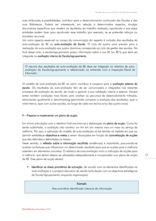 Modelo de auto-avaliação da biblioteca escolar


suas atribuições e possibilidades, contribuir para o desenvolvimento continuado das Escolas e das
suas Bibliotecas. Poderá ser interessante, em relação a determinados aspectos, divulgar
documentos específicos que revelem os resultados do trabalho realizado, apontando o que essas
entidades podem fazer para aprofundar esse trabalho (por exemplo, se se pretender reforçar ou
actualizar recursos).
Um outro aspecto essencial no campo da comunicação diz respeito à inclusão dos resultados da
auto-avaliação da BE na auto-avaliação da Escola. O ciclo de quatro anos previsto para a
realização da auto-avaliação aos quatro domínios corresponde ao ciclo de gestão das escolas. No
final desse ciclo, a escola/agrupamento possui informação sobre a sua BE (ou BE’s) que deve ser
integrada na avaliação interna da Escola/agrupamento.


   O resumo dos resultados da auto-avaliação da BE deve ser integrado no relatório de auto-
   avaliação da Escola/agrupamento e referenciado na entrevista com a Inspecção-Geral de
   Educação.


O modelo de auto-avaliação da BE vai assim contribuir e cooperar para a avaliação externa da
escola. Os resultados da auto-avaliação têm de ser comunicados e integrados nos restantes
processos de avaliação da escola, de modo a garantir a sua validação interna e externa. Haverá
então também condições mais fiáveis para analisar os percursos de desenvolvimento trilhados,
estimulando igualmente o benchmarking (permitindo comparar a evolução dos resultados, quer a
nível interno, quer com outras escolas, ao longo de cada ano lectivo e/ou dos quatro anos).



V – Preparar e implementar um plano de acção

Em íntima articulação com o relatório final encontra-se a elaboração do plano de acção. Como foi
sendo sublinhado, a avaliação não constitui um fim em sim mesmo mas um meio ao serviço da
melhoria. Por isso, a aplicação do modelo de auto-avaliação só faz sentido na medida em que vai
permitir estabelecer objectivos e metas a serem alcançados em função da concretização de acções
que são definidas e delimitadas no tempo.
Neste sentido, a reflexão sobre a informação recolhida (evidências) é importante, procurando-se
analisar os factores que influenciam um determinado resultado para que as acções para a melhoria
assentem em elementos concretos. O relatório de auto-avaliação inclui a indicação de acções para
a melhoria, que devem depois ser planeadas adequadamente e incorporadas num plano de acção                                73
da BE. Esse plano de acção deverá:

         Identificar as áreas prioritárias de actuação, de acordo com os elementos identificados na
          auto-avaliação e o projecto educativo da escola (articulação com os objectivos estratégicos
          da Escola/Agrupamento, enquanto organização).


                                                        Exemplo
                                  Área prioritária identificada: Literacia da informação




Rede Bibliotecas Escolares 2009
 