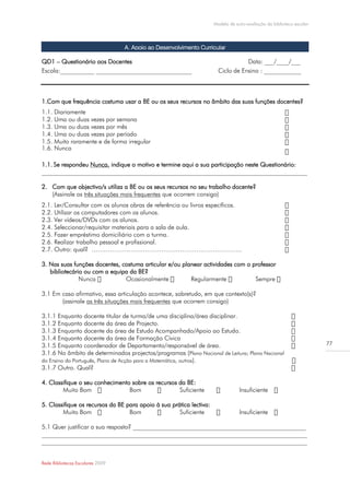 Modelo de auto-avaliação da biblioteca escolar




                                  A. Apoio ao Desenvolvimento Curricular

QD1 – Questionário aos Docentes                                                   Data: ___/____/___
Escola:___________ _______________________________                     Ciclo de Ensino : ____________



1.Com que frequência costuma usar a BE ou os seus recursos no âmbito das suas funções docentes?
1.1. Diariamente
1.2. Uma ou duas vezes por semana
1.3. Uma ou duas vezes por mês
1.4. Uma ou duas vezes por período
1.5. Muito raramente e de forma irregular
1.6. Nunca

1.1. Se respondeu Nunca, indique o motivo e termine aqui a sua participação neste Questionário:
______________________________________________________________________________________

2. Com que objectivo/s utiliza a BE ou os seus recursos no seu trabalho docente?
   (Assinale as três situações mais frequentes que ocorrem consigo)
2.1. Ler/Consultar com os alunos obras de referência ou livros específicos.
2.2. Utilizar os computadores com os alunos.
2.3. Ver vídeos/DVDs com os alunos.
2.4. Seleccionar/requisitar materiais para a sala de aula.
2.5. Fazer empréstimo domiciliário com a turma.
2.6. Realizar trabalho pessoal e profissional.
2.7. Outro: qual? ……………………………………………………………….

3. Nas suas funções docentes, costuma articular e/ou planear actividades com o professor
   bibliotecário ou com a equipa da BE?


3.1 Em caso afirmativo, essa articulação acontece, sobretudo, em que contexto(s)?
       (assinale as três situações mais frequentes que ocorrem consigo)

3.1.1 Enquanto docente titular de turma/de uma disciplina/área disciplinar.
3.1.2 Enquanto docente da área de Projecto.
3.1.3 Enquanto docente da área de Estudo Acompanhado/Apoio ao Estudo.
3.1.4 Enquanto docente da área de Formação Cívica
3.1.5 Enquanto coordenador de Departamento/responsável de área.                                                       77
3.1.6 No âmbito de determinados projectos/programas (Plano Nacional de Leitura; Plano Nacional
do Ensino do Português, Plano de Acção para a Matemática, outros ).
3.1.7 Outro. Qual?

4. Classifique o seu conhecimento sobre os recursos da BE:
        Muito Bom                Bom                Suficiente                   Insuficiente

5. Classifique os recursos da BE para apoio à sua prática lectiva:
        Muito Bom                 Bom                Suficiente                  Insuficiente

5.1 Quer justificar a sua resposta? ________________________________________________________
______________________________________________________________________________________
______________________________________________________________________________________


Rede Bibliotecas Escolares 2009
 
