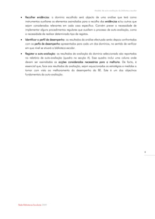 Modelo de auto-avaliação da biblioteca escolar


      Recolher evidências: o domínio escolhido será objecto de uma análise que terá como
       instrumentos auxiliares os elementos assinalados para a recolha das evidências e/ou outros que
       sejam considerados relevantes em cada caso específico. Convém prever a necessidade de
       implementar alguns procedimentos regulares que auxiliem o processo de auto-avaliação, como
       a necessidade de realizar determinado tipo de registos.

      Identificar o perfil de desempenho: os resultados da análise efectuada serão depois confrontados
       com os perfis de desempenho apresentados para cada um dos domínios, no sentido de verificar
       em que nível se situará a biblioteca escolar.

      Registar a auto-avaliação: os resultados da avaliação do domínio seleccionado são reportados
       no relatório de auto-avaliação (quadro na secção A). Esse quadro inclui uma coluna onde
       devem ser assinaladas as acções consideradas necessárias para a melhoria. De facto, é
       essencial que, face aos resultados da avaliação, sejam equacionadas as estratégias e medidas a
       tomar com vista ao melhoramento do desempenho da BE. Este é um dos objectivos
       fundamentais da auto-avaliação.




                                                                                                                   6




Rede Bibliotecas Escolares 2009
 