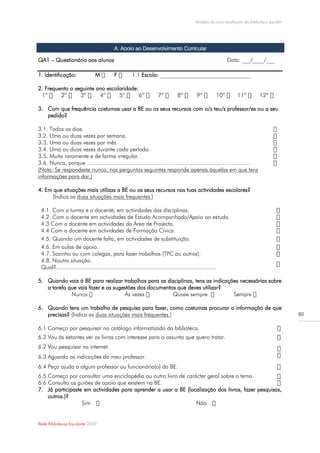 Modelo de auto-avaliação da biblioteca escolar




                                        A. Apoio ao Desenvolvimento Curricular

QA1 – Questionário aos alunos                                                                         Data: ___/____/___

1. Identificação:             M         F              Escola: ________________________________

2. Frequento o seguinte ano escolaridade:


3. Com que frequência costumas usar a BE ou os seus recursos com o/s teu/s professor/es ou a seu
   pedido?

3.1. Todos os dias.
3.2. Uma ou duas vezes por semana.
3.3. Uma ou duas vezes por mês.
3.4. Uma ou duas vezes durante cada período.
3.5. Muito raramente e de forma irregular.
3.6. Nunca, porque ……………………………………………………………………………
(Nota: Se respondeste nunca, nas perguntas seguintes responde apenas àquelas em que tens
informações para dar.)

4. Em que situações mais utilizas a BE ou os seus recursos nas tuas actividades escolares?
     (Indica as duas situações mais frequentes.)

 4.1. Com a turma e o docente, em actividades das disciplinas.
 4.2. Com o docente em actividades de Estudo Acompanhado/Apoio ao estudo.
 4.3 Com o docente em actividades da Área de Projecto.
 4.4 Com o docente em actividades de Formação Cívica.
 4.5. Quando um docente falta, em actividades de substituição.
 4.6. Em aulas de apoio.
 4.7. Sozinho ou com colegas, para fazer trabalhos (TPC ou outros).
 4.8. Noutra situação.
 Qual?..................................................................................................

5. Quando vais à BE para realizar trabalhos para as disciplinas, tens as indicações necessárias sobre
   a tarefa que vais fazer e as sugestões dos documentos que deves utilizar?
                                                                                 Se

6. Quando tens um trabalho de pesquisa para fazer, como costumas procurar a informação de que
   precisas? (Indica as duas situações mais frequentes.)                                                                              80

6.1 Começo por pesquisar no catálogo informatizado da biblioteca.
6.2 Vou às estantes ver os livros com interesse para o assunto que quero tratar.
6.2 Vou pesquisar na internet.
6.3 Aguardo as indicações do meu professor.
6.4 Peço ajuda a algum professor ou funcionária(o) da BE.
6.5 Começo por consultar uma enciclopédia ou outro livro de carácter geral sobre o tema.
6.6 Consulto os guiões de apoio que existem na BE.
7. Já participaste em actividades para aprender a usar a BE (localização dos livros, fazer pesquisas,
    outros.)?
                  Sim                                           Não


Rede Bibliotecas Escolares 2009
 