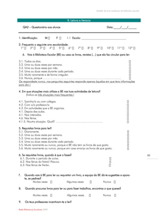 Modelo de auto-avaliação da biblioteca escolar



                                             B. Leitura e literacia

     QA2 – Questionário aos alunos                                                Data:_____/____/______


1. Identificação:           M      F              Escola: ________________________________

2. Frequento o seguinte ano escolaridade:
                                                                8º

     6. Vais à Biblioteca Escolar (BE) ou usas os livros, revistas (…) que ela faz circular para ler:

3.1. Todos os dias.
3.2. Uma ou duas vezes por semana.
3.3. Uma ou duas vezes por mês.
3.4. Uma ou duas vezes durante cada período.
3.5. Muito raramente e de forma irregular.
3.6. Nunca, porque …………………………………………………………………………
(Se respondeste nunca, nas perguntas seguintes responde apenas àquelas em que tens informações
para dar.)

4. Em que situações mais utilizas a BE nas tuas actividades de leitura?
     (Indica as três situações mais frequentes.)

4.1. Sozinho/a ou com colegas.
4.2. Com o/a professor/a.
4.3. Em actividades que a BE organiza.
4.1. Depois das aulas.
4.1. Nos intervalos.
4.6. Nas férias.
4.1.5. Noutra situação. Qual? ……………………………………………

5. Requisitas livros para ler?
5.1. Diariamente.
5.2. Uma ou duas vezes por semana.
5.3. Uma ou duas vezes por mês.
5.4. Uma ou duas vezes durante cada período.
5.5. Muito raramente ou nunca, porque a BE não tem os livros de que gosto.
5.6 Muito raramente ou nunca, porque em casa arranjo os livros de que gosto.

6. Se requisitas livros, quando é que o fazes?                                                                          88



 6.3.


7.    Quando vais à BE para ler ou requisitar um livro, a equipa da BE dá-te sugestões e apoia-
      te, se pedires?
              Muitas vezes              Algumas vezes                   Nunca

8.     Quando procuras livros para ler ou para fazer trabalhos, encontras o que queres?

               Muitas vezes                 Algumas vezes                     Nunca

9.     Os teus professores incentivam-te a ler?

Rede Bibliotecas Escolares 2009
 