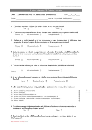 Modelo de auto-avaliação da biblioteca escolar


                                  B. Leitura e literacia/ C.2. Projectos e parcerias

QEE1 – Questionário aos Pais/ Enc. de Educação (Ensino Básico)                          Data:____/____/_____

Escola: _______________________________________ Ano de Escolaridade do Educando: _________




1. Conhece a Biblioteca Escolar que serve a Escola do seu filho/educando?
                Sim                                             Não

2. Costuma acompanhar as leituras do seu filho em casa, apoiando-o ou sugerindo-lhe leituras?
    Nunca          Ocasionalmente                  Frequentemente


3. Desloca-se a título pessoal à BE ou acompanha o seu filho/educando à biblioteca para
   actividades de leitura/consulta de documentação ou de empréstimo domiciliário?

        Nunca                 Ocasionalmente                  Frequentemente


4. Costuma deslocar-se à Escola para participar em actividades dinamizadas pela Biblioteca Escolar
   (Feira do Livro, Sessões de Contos, Festa de Natal, Semana da Leitura, colóquios, exposições,
   outros.)?

        Nunca                 Ocasionalmente                  Frequentemente


5. Costuma receber informações sobre as actividades desenvolvidas pela Biblioteca Escolar?

                              Ocasionalmente                  Frequentemente
Nunca


6. Já tem colaborado ou sido envolvido no trabalho ou organização de actividades da Biblioteca
    Escolar?
              Nunca            Ocasionalmente                Frequentemente


7.1. Em caso afirmativo, indique em que situações : (pode assinalar uma ou várias hipóteses)

5.1. Como orador ou interveniente.                                                                                         96
5.2. Como formador.
5.3. Como leitor/animador de leitura.
5.4. Como voluntário, auxiliando na abertura e funcionamento da BE.
5.5. Como apoiante, contribuindo com recursos materiais ou financeiros.
5.6. Outra. Qual? ………………………………………………………………………


8. Considera que as actividades realizadas pela Biblioteca Escolar contribuem para estimular o
   interesse do seu filho/educando pela leitura?
                  Sim                                              Não


9. Que importância atribui à Biblioteca Escolar para a aprendizagem e formação global do seu
filho/educando?

Rede Bibliotecas Escolares 2009
 