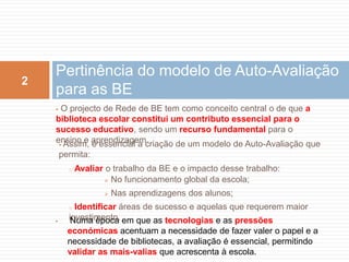 Pertinência do modelo de Auto-Avaliação para as BE O projecto de Rede de BE tem como conceito central o de que a biblioteca escolar constitui um contributo essencial para o sucesso educativo, sendo um recurso fundamental para o ensino e aprendizagem.