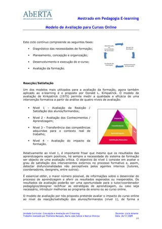 Mestrado em Pedagogia E-learning

                      Modelo de Avaliação para Cursos Online


Este ciclo contínuo compreende as seguintes fases:

         Diagnóstico das necessidades de formação;

         Planeamento, concepção e organização;

         Desenvolvimento e execução do e-curso;

         Avaliação da formação.




Reacção/Satisfação

Um dos modelos mais utilizados para a avaliação da formação, agora também
aplicado ao e-learning é o proposto por Donald L. Kirkpatrick. O modelo de
avaliação de Kirkpatrick (1975) permite medir a qualidade e eficácia de uma
intervenção formativa a partir da análise de quatro níveis de avaliação:


         Nível 1 - Avaliação da Reacção                          /
         Satisfação dos alunos/formandos;

         Nível 2 - Avaliação dos Conhecimentos /
         Aprendizagem;

         Nível 3 - Transferência das competências
         adquiridas para o contexto real de
         trabalho;

         Nível 4 -         Avaliação       do    impacto       da
         formação.


Relativamente ao nível 1, é importante frisar que mesmo que os resultados das
aprendizagens sejam positivos, há sempre a necessidade do sistema de formação
ser objecto de uma avaliação crítica. O objectivo do nível 1 consiste em avaliar o
grau de satisfação dos intervenientes externos no processo formativo e, assim,
detectar disfuncionalidades não perceptíveis pelos agentes internos (tutores,
coordenadores, designers, entre outros).

É essencial obter, o maior número possível, de informações sobre o desenrolar do
processo de aprendizagem e aferir os resultados esperados ou inesperados. Os
resultados da avaliação poderão ser uma oportunidade para o tutor/coordenador
pedagógico/designer rectificar as estratégias de aprendizagem, ou caso seja
necessário, introduzir melhorias ao programa de ensino ou ao curso online.

O modelo de avaliação por nós proposto pretende avaliar o impacto do curso online
ao nível da reacção/satisfação dos alunos/formandos (nível 1), de forma a




Unidade Curricular: Concepção e Avaliação em E-learning                        Docente: Lúcia Amante
Trabalho realizado por Filomena Marques, Maria João Sobral e Marcus Vinicius   Data: 26/11/2009
                                                                                                 2/5
 
