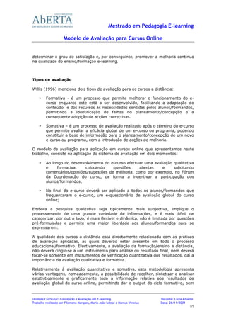 Mestrado em Pedagogia E-learning

                      Modelo de Avaliação para Cursos Online


determinar o grau de satisfação e, por conseguinte, promover a melhoria contínua
na qualidade do ensino/formação e-learning.



Tipos de avaliação

Willis (1996) menciona dois tipos de avaliação para os cursos a distância:

         Formativa - é um processo que permite melhorar o funcionamento do e-
         curso enquanto este está a ser desenvolvido, facilitando a adaptação do
         conteúdo e dos recursos às necessidades sentidas pelos alunos/formandos,
         permitindo a identificação de falhas no planeamento/concepção e a
         consequente adopção de acções correctivas.

         Somativa – é um processo de avaliação realizado após o término do e-curso
         que permite avaliar a eficácia global de um e-curso ou programa, podendo
         constituir a base de informação para o planeamento/concepção de um novo
         e-curso ou programa, com a introdução de acções de melhoria.

O modelo de avaliação para aplicação em cursos online que apresentamos neste
trabalho, consiste na aplicação do sistema de avaliação em dois momentos:

         Ao longo do desenvolvimento do e-curso efectuar uma avaliação qualitativa
         e    formativa,    colocando     questões     abertas   e     solicitando
         comentários/opiniões/sugestões de melhoria, como por exemplo, no Fórum
         da Coordenação do curso, de forma a incentivar a participação dos
         alunos/formandos;

         No final do e-curso deverá ser aplicado a todos os alunos/formandos que
         frequentaram o e-curso, um e-questionário de avaliação global do curso
         online;

Embora a pesquisa qualitativa seja tipicamente mais subjectiva, implique o
processamento de uma grande variedade de informações, e é mais difícil de
categorizar, por outro lado, é mais flexível e dinâmica, não é limitada por questões
pré-formuladas e permite uma maior liberdade aos alunos/formandos para se
expressarem.

A qualidade dos cursos a distância está directamente relacionada com as práticas
de avaliação aplicadas, as quais deverão estar presente em todo o processo
educacional/formativo. Efectivamente, a avaliação da formação/ensino a distância,
não deverá cingir-se a um instrumento para análise do resultado final, nem deverá
focar-se somente em instrumentos de verificação quantitativa dos resultados, daí a
importância da avaliação qualitativa e formativa.

Relativamente à avaliação quantitativa e somativa, esta metodologia apresenta
várias vantagens, nomeadamente, a possibilidade de recolher, sintetizar e analisar
estatisticamente e graficamente toda a informação relativa aos resultados da
avaliação global do curso online, permitindo dar o output do ciclo formativo, bem



Unidade Curricular: Concepção e Avaliação em E-learning                        Docente: Lúcia Amante
Trabalho realizado por Filomena Marques, Maria João Sobral e Marcus Vinicius   Data: 26/11/2009
                                                                                                 3/5
 