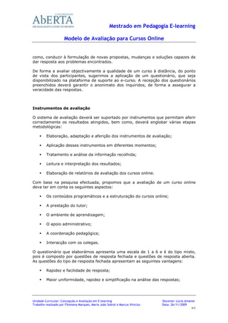 Mestrado em Pedagogia E-learning

                      Modelo de Avaliação para Cursos Online


como, conduzir à formulação de novas propostas, mudanças e soluções capazes de
dar resposta aos problemas encontrados.

De forma a avaliar objectivamente a qualidade de um curso à distância, do ponto
de vista dos participantes, sugerimos a aplicação de um questionário, que seja
disponibilizado na plataforma de suporte ao e-curso. A recepção dos questionários
preenchidos deverá garantir o anonimato dos inquiridos, de forma a assegurar a
veracidade das respostas.



Instrumentos de avaliação

O sistema de avaliação deverá ser suportado por instrumentos que permitam aferir
correctamente os resultados atingidos, bem como, deverá englobar várias etapas
metodológicas:

         Elaboração, adaptação e aferição dos instrumentos de avaliação;

         Aplicação desses instrumentos em diferentes momentos;

         Tratamento e análise da informação recolhida;

         Leitura e interpretação dos resultados;

         Elaboração de relatórios de avaliação dos cursos online.

Com base na pesquisa efectuada, propomos que a avaliação de um curso online
deva ter em conta os seguintes aspectos:

         Os conteúdos programáticos e a estruturação do cursos online;

         A prestação do tutor;

         O ambiente de aprendizagem;

         O apoio administrativo;

         A coordenação pedagógica;

         Interacção com os colegas.

O questionário que elaborámos apresenta uma escala de 1 a 6 e é do tipo misto,
pois é composto por questões de resposta fechada e questões de resposta aberta.
As questões do tipo de resposta fechada apresentam as seguintes vantagens:

         Rapidez e facilidade de resposta;

         Maior uniformidade, rapidez e simplificação na análise das respostas;




Unidade Curricular: Concepção e Avaliação em E-learning                        Docente: Lúcia Amante
Trabalho realizado por Filomena Marques, Maria João Sobral e Marcus Vinicius   Data: 26/11/2009
                                                                                                 4/5
 