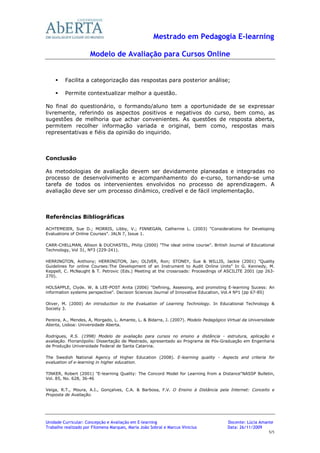Mestrado em Pedagogia E-learning

                      Modelo de Avaliação para Cursos Online


         Facilita a categorização das respostas para posterior análise;

         Permite contextualizar melhor a questão.

No final do questionário, o formando/aluno tem a oportunidade de se expressar
livremente, referindo os aspectos positivos e negativos do curso, bem como, as
sugestões de melhoria que achar convenientes. As questões de resposta aberta,
permitem recolher informação variada e original, bem como, respostas mais
representativas e fiéis da opinião do inquirido.



Conclusão

As metodologias de avaliação devem ser devidamente planeadas e integradas no
processo de desenvolvimento e acompanhamento do e-curso, tornando-se uma
tarefa de todos os intervenientes envolvidos no processo de aprendizagem. A
avaliação deve ser um processo dinâmico, credível e de fácil implementação.



Referências Bibliográficas

ACHTEMEIER, Sue D.; MORRIS, Libby, V.; FINNEGAN, Catherine L. (2003) "Considerations for Developing
Evaluations of Online Courses". JALN 7, Issue 1.

CARR-CHELLMAN, Allison & DUCHASTEL, Philip (2000) "The ideal online course". British Journal of Educational
Technology, Vol 31, Nº3 (229-241).

HERRINGTON, Anthony; HERRINGTON, Jan; OLIVER, Ron; STONEY, Sue & WILLIS, Jackie (2001) "Quality
Guidelines for online Courses:The Development of an Instrument to Audit Online Units" In G. Kennedy, M.
Keppell, C. McNaught & T. Petrovic (Eds.) Meeting at the crossroads: Proceedings of ASCILITE 2001 (pp 263-
270).

HOLSAPPLE, Clyde. W. & LEE-POST Anita (2006) "Defining, Assessing, and promoting E-learning Sucess: An
information systems perspective". Decision Sciences Journal of Innovative Education, Vol.4 Nº1 (pp 67-85)

Oliver, M. (2000) An introduction to the Evaluation of Learning Technology. In Educational Technology &
Society 3.

Pereira, A., Mendes, A, Morgado, L. Amante, L. & Bidarra, J. (2007). Modelo Pedagógico Virtual da Universidade
Aberta, Lisboa: Universidade Aberta.

Rodrigues, R.S. (1998) Modelo de avaliação para cursos no ensino a distância - estrutura, aplicação e
avaliação. Florianópolis: Dissertação de Mestrado, apresentado ao Programa de Pós-Graduação em Engenharia
de Produção Universidade Federal de Santa Catarina.

The Swedish National Agency of Higher Education (2008). E-learning quality - Aspects and criteria for
evaluation of e-learning in higher education.

TINKER, Robert (2001) "E-learning Quality: The Concord Model for Learning from a Distance"NASSP Bulletin,
Vol. 85, No. 628, 36-46

Veiga, R.T., Moura, A.I., Gonçalves, C.A. & Barbosa, F.V. O Ensino à Distância pela Internet: Conceito e
Proposta de Avaliação.




Unidade Curricular: Concepção e Avaliação em E-learning                                Docente: Lúcia Amante
Trabalho realizado por Filomena Marques, Maria João Sobral e Marcus Vinicius           Data: 26/11/2009
                                                                                                           5/5
 