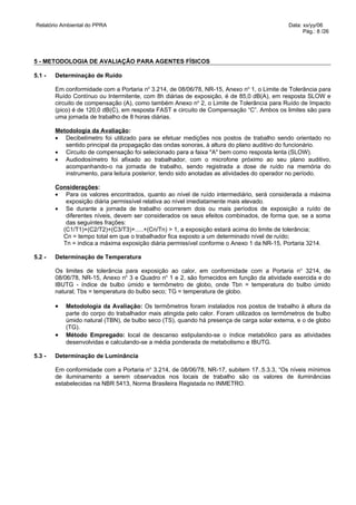Relatório Ambiental do PPRA                                                                 Data: xx/yy/06
                                                                                                  Pág.: 8 /26




5 - METODOLOGIA DE AVALIAÇÃO PARA AGENTES FÍSICOS

5.1 -   Determinação de Ruído

        Em conformidade com a Portaria no 3.214, de 08/06/78, NR-15, Anexo no 1, o Limite de Tolerância para
        Ruído Contínuo ou Intermitente, com 8h diárias de exposição, é de 85,0 dB(A), em resposta SLOW e
        circuito de compensação (A), como também Anexo no 2, o Limite de Tolerância para Ruído de Impacto
        (pico) é de 120,0 dB(C), em resposta FAST e circuito de Compensação “C”. Ambos os limites são para
        uma jornada de trabalho de 8 horas diárias.

        Metodologia da Avaliação:
        • Decibelímetro foi utilizado para se efetuar medições nos postos de trabalho sendo orientado no
           sentido principal da propagação das ondas sonoras, à altura do plano auditivo do funcionário.
        • Circuito de compensação foi selecionado para a faixa "A" bem como resposta lenta (SLOW).
        • Audiodosímetro foi afixado ao trabalhador, com o microfone próximo ao seu plano auditivo,
           acompanhando-o na jornada de trabalho, sendo registrada a dose de ruído na memória do
           instrumento, para leitura posterior, tendo sido anotadas as atividades do operador no período.

        Considerações:
        • Para os valores encontrados, quanto ao nível de ruído intermediário, será considerada a máxima
           exposição diária permissível relativa ao nível imediatamente mais elevado.
        • Se durante a jornada de trabalho ocorrerem dois ou mais períodos de exposição a ruído de
           diferentes níveis, devem ser considerados os seus efeitos combinados, de forma que, se a soma
           das seguintes frações:
          (C1/T1)+(C2/T2)+(C3/T3)+.....+(Cn/Tn) > 1, a exposição estará acima do limite de tolerância;
          Cn = tempo total em que o trabalhador fica exposto a um determinado nível de ruído;
          Tn = indica a máxima exposição diária permissível conforme o Anexo 1 da NR-15, Portaria 3214.

5.2 -   Determinação de Temperatura

        Os limites de tolerância para exposição ao calor, em conformidade com a Portaria n o 3214, de
        08/06/78, NR-15, Anexo no 3 e Quadro no 1 e 2, são fornecidos em função da atividade exercida e do
        IBUTG - índice de bulbo úmido e termômetro de globo, onde Tbn = temperatura do bulbo úmido
        natural; Tbs = temperatura do bulbo seco; TG = temperatura de globo.

        •   Metodologia da Avaliação: Os termômetros foram instalados nos postos de trabalho à altura da
            parte do corpo do trabalhador mais atingida pelo calor. Foram utilizados os termômetros de bulbo
            úmido natural (TBN), de bulbo seco (TS), quando há presença de carga solar externa, e o de globo
            (TG).
        •   Método Empregado: local de descanso estipulando-se o índice metabólico para as atividades
            desenvolvidas e calculando-se a média ponderada de metabolismo e IBUTG.

5.3 -   Determinação de Luminância

        Em conformidade com a Portaria no 3.214, de 08/06/78, NR-17, subitem 17..5.3.3, “Os níveis mínimos
        de iluminamento a serem observados nos locais de trabalho são os valores de iluminâncias
        estabelecidas na NBR 5413, Norma Brasileira Registada no INMETRO.
 