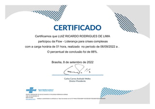 Certificamos que LUIZ RICARDO RODRIGUES DE LIMA
participou da Flow - Liderança para crises complexas
com a carga horária de 01 hora, realizado no período de 06/09/2022 a .
O percentual de conclusão foi de 88%.
Brasília, 8 de setembro de 2022
Verifique a autenticidade do certificado em: https://ava.sebrae.com.br/?AT=484C2739224AB0F194C28D35077D5E2850FD92C51992A5ED
 