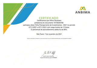 Certificamos que Arthur Alcantara
portador(a) do documento 16739294780
participou do(a) Trilha Planejamento de Investimentos - 2021 no período
07/11/2021 a 07/11/2021 com carga horária de 13 horas.
O percentual de aproveitamento obtido foi de 90%.
São Paulo, 7 de novembro de 2021
Verifique a autenticidade do certificado em: https://anbima.atenalms.com.br/?AT=4846223A254BFEBCD08CC135077D5F6D5BFEDCC55590AE
 