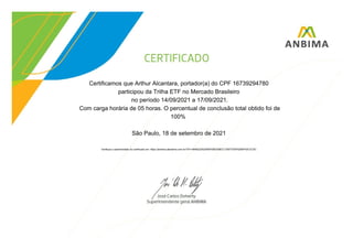 Certificamos que Arthur Alcantara, portador(a) do CPF 16739294780
participou da Trilha ETF no Mercado Brasileiro
no período 14/09/2021 a 17/09/2021.
Com carga horária de 05 horas. O percentual de conclusão total obtido foi de
100%
São Paulo, 18 de setembro de 2021
Verifique a autenticidade do certificado em: https://anbima.atenalms.com.br/?AT=4846223A254BFEBED08CC135077D5F6256F4DCCC5C
 