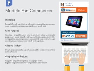 Modelo Fan-Commercer
Minha Loja
É uma plataforma de lojas virtuais nas redes sociais e celulares, ideal para quem quer
vender produtos interessantes para seus seguidores em sua rede social
Como Funciona
Ao contratar o serviço, é liberado um painel de controle, com todas as funcionalidades
para gerenciar a sua loja,você poderá subir seus produtos e começar a vender imediata-
mente para todos os seus amigos de sua rede social,além de poder montar uma equipe
de vendas para alavancar a sua receita vinda da venda de produtos.
Crie uma Fan Page
Crie uma fan page e instale Sua Loja no Facebook, você terá um e-commerce completo
dentro do Facebook.
Compartilhe seu Produtos
Voce poderá compartilhar seus produtos em sua própria timeline.
E a pessoa que gostar poderá realizar a compra sem sair do seu facebook.
 
