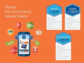 Planos
Fan-Commerce
Venda Direta
- Setup Gratís
- 8% Venda Direta
- Meio de Pagamento Integrado
- Produtos Ilimitaos
- 10 Usuário
- Armazenamento Ilimitado
- Cumpom de Desconto
DIAMANTEDIAMANTE
R$ 289,90
MENSAL
PRATAPRATA
R$ 59,00
MENSAL
- Setup Gratís
- 20% Venda Direta
- Meio de Pagamento Integrado
- 100 Produtos
- 1 Usuário
- 40 mb Armazenamento
- Setup Gratís
- 15% Venda Direta
- Meio de Pagamento Integrado
- 200 Produtos
- 3 Usuário
- 100 mb Armazenamento
OUROOURO
R$ 109,90
MENSAL
%
50%
SPECIAL
OFERTAS
 