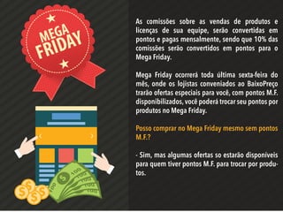 MEGA
FRIDAY
As comissões sobre as vendas de produtos e
licenças de sua equipe, serão convertidas em
pontos e pagas mensalmente, sendo que 10% das
comissões serão convertidos em pontos para o
Mega Friday.
Mega Friday ocorrerá toda última sexta-feira do
mês, onde os lojistas conveniados ao BaixoPreço
trarão ofertas especiais para você, com pontos M.F.
disponibilizados,você poderá trocar seu pontos por
produtos no Mega Friday.
Posso comprar no Mega Friday mesmo sem pontos
M.F.?
- Sim, mas algumas ofertas so estarão disponíveis
para quem tiver pontos M.F. para trocar por produ-
tos.
 