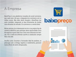 A Empresa
BaixoPreço é uma plataforma inovadora de social commerce,
que nada mais é do que a integração do e-commerce com as
mídias sociais. Mas além desta inovação a BaixoPreço traz
outra novidade, integrando as duas ferramentas de vendas
mais eﬁcientes do mercado: O e-commerce e a venda direta.
Muitas pessoas já se interessaram em ter a sua própria loja de
comércio eletrônico para participar desta oportunidade única
de negócios e quem sabe virar o mais novo milionário da inter-
net, mas o medo de enfrentar sozinho os obstáculos sempre
falou mais alto.
Desaﬁos como: Encontrar o fornecedor ideal de produtos, se
preocupar com a entrega, logística e recebimento, pareciam
muito difíceis de serem ultrapassadas.
 