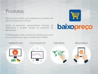 Produtos
Vamos comercializar uma plataforma inovadora de
Social Commerce no Brasil.
Onde os parceiros comercializam licenças da
Plataforma e podem vender os produtos do
BaixoPreço.
O Marketpalce será a porta de entrada para atrair
os consumidores e gerar receita para a Rede .
FRIDAY
SHOP
MARKETPLACE LOJA FACEBOOK PARCEIROS MEGA FRIDAY
 
