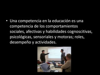 • Una competencia en la educación es una
competencia de los comportamientos
sociales, afectivas y habilidades cognoscitivas,
psicológicas, sensoriales y motoras; roles,
desempeño y actividades.
 