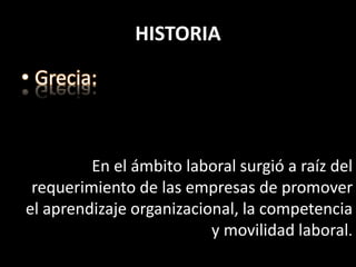 HISTORIA
• Grecia:
En el ámbito laboral surgió a raíz del
requerimiento de las empresas de promover
el aprendizaje organizacional, la competencia
y movilidad laboral.
 