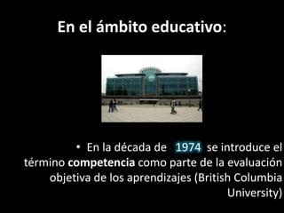 En el ámbito educativo:
• En la década de 1974 se introduce el
término competencia como parte de la evaluación
objetiva de los aprendizajes (British Columbia
University)
 