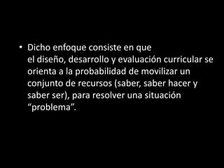 • Dicho enfoque consiste en que
el diseño, desarrollo y evaluación curricular se
orienta a la probabilidad de movilizar un
conjunto de recursos (saber, saber hacer y
saber ser), para resolver una situación
“problema”.
 