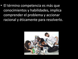 • El término competencia es más que
conocimientos y habilidades, implica
comprender el problema y accionar
racional y éticamente para resolverlo.
 