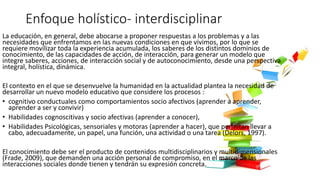 Enfoque holístico- interdisciplinar
La educación, en general, debe abocarse a proponer respuestas a los problemas y a las
necesidades que enfrentamos en las nuevas condiciones en que vivimos, por lo que se
requiere movilizar toda la experiencia acumulada, los saberes de los distintos dominios de
conocimiento, de las capacidades de acción, de interacción, para generar un modelo que
integre saberes, acciones, de interacción social y de autoconocimiento, desde una perspectiva
integral, holística, dinámica.
El contexto en el que se desenvuelve la humanidad en la actualidad plantea la necesidad de
desarrollar un nuevo modelo educativo que considere los procesos :
• cognitivo conductuales como comportamientos socio afectivos (aprender a aprender,
aprender a ser y convivir)
• Habilidades cognoscitivas y socio afectivas (aprender a conocer),
• Habilidades Psicológicas, sensoriales y motoras (aprender a hacer), que permitan llevar a
cabo, adecuadamente, un papel, una función, una actividad o una tarea (Delors, 1997).
El conocimiento debe ser el producto de contenidos multidisciplinarios y multidimensionales
(Frade, 2009), que demanden una acción personal de compromiso, en el marco de las
interacciones sociales donde tienen y tendrán su expresión concreta.
 