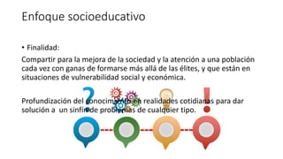 Enfoque socioeducativo
• Finalidad:
Compartir para la mejora de la sociedad y la atención a una población
cada vez con ganas de formarse más allá de las élites, y que están en
situaciones de vulnerabilidad social y económica.
Profundización del conocimiento en realidades cotidianas para dar
solución a un sinfín de problemas de cualquier tipo.
 
