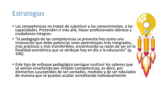 Estrategias
• Las competencias no tratan de substituir a los conocimientos, a las
capacidades. Pretenden ir más allá. Hacer profesionales idóneos y
ciudadanos íntegros.
• “la pedagogía de las competencias se presenta hoy como una
innovación que debe potenciar unos aprendizajes más integrados,
más prácticos y más transferibles, encontrando su razón de ser en la
finalidad económica que se atribuye hoy en día a la educación” (p.
106).
• Este tipo de enfoque pedagógico persigue sustituir los saberes que
se venían enseñando por simples competencias, es decir, por
elementos susceptibles de ser contados, medidos y de ser tabulados
de manera que se puedan acabar acreditando individualmente
 
