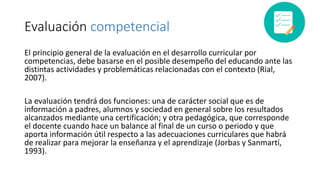 Evaluación competencial
El principio general de la evaluación en el desarrollo curricular por
competencias, debe basarse en el posible desempeño del educando ante las
distintas actividades y problemáticas relacionadas con el contexto (Rial,
2007).
La evaluación tendrá dos funciones: una de carácter social que es de
información a padres, alumnos y sociedad en general sobre los resultados
alcanzados mediante una certificación; y otra pedagógica, que corresponde
el docente cuando hace un balance al final de un curso o periodo y que
aporta información útil respecto a las adecuaciones curriculares que habrá
de realizar para mejorar la enseñanza y el aprendizaje (Jorbas y Sanmartí,
1993).
 