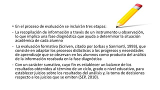 • En el proceso de evaluación se incluirán tres etapas:
- La recopilación de información a través de un instrumento u observación,
lo que implica una fase diagnóstica que ayuda a determinar la situación
académica de cada alumno
- La evaluación formativa (Scriven, citado por Jorbas y Sanmartí, 1993), que
consiste en adaptar los procesos didácticos a los progresos y necesidades
de aprendizaje que se observan en los alumnos como producto del análisis
de la información recabada en la fase diagnóstica
- Con un carácter sumativo, cuyo fin es establecer un balance de los
resultados obtenidos al término de un ciclo, grado o nivel educativo, para
establecer juicios sobre los resultados del análisis y, la toma de decisiones
respecto a los juicios que se emiten (SEP, 2010).
 