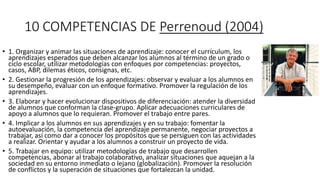 10 COMPETENCIAS DE Perrenoud (2004)
• 1. Organizar y animar las situaciones de aprendizaje: conocer el currículum, los
aprendizajes esperados que deben alcanzar los alumnos al término de un grado o
ciclo escolar, utilizar metodologías con enfoques por competencias: proyectos,
casos, ABP, dilemas éticos, consignas, etc.
• 2. Gestionar la progresión de los aprendizajes: observar y evaluar a los alumnos en
su desempeño, evaluar con un enfoque formativo. Promover la regulación de los
aprendizajes.
• 3. Elaborar y hacer evolucionar dispositivos de diferenciación: atender la diversidad
de alumnos que conforman la clase-grupo. Aplicar adecuaciones curriculares de
apoyo a alumnos que lo requieran. Promover el trabajo entre pares.
• 4. Implicar a los alumnos en sus aprendizajes y en su trabajo: fomentar la
autoevaluación, la competencia del aprendizaje permanente, negociar proyectos a
trabajar, así como dar a conocer los propósitos que se persiguen con las actividades
a realizar. Orientar y ayudar a los alumnos a construir un proyecto de vida.
• 5. Trabajar en equipo: utilizar metodologías de trabajo que desarrollen
competencias, abonar al trabajo colaborativo, analizar situaciones que aquejan a la
sociedad en su entorno inmediato o lejano (globalización). Promover la resolución
de conflictos y la superación de situaciones que fortalezcan la unidad.
 